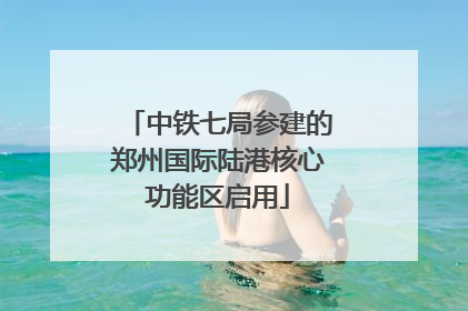 中铁七局参建的郑州国际陆港核心功能区启用