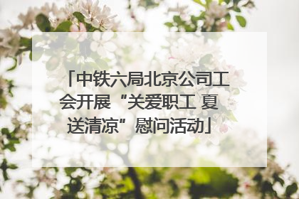 中铁六局北京公司工会开展“关爱职工 夏送清凉”慰问活动