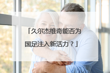 久尔杰维奇能否为国足注入新活力？