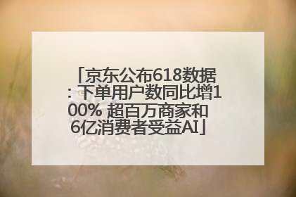 京东公布618数据：下单用户数同比增100% 超百万商家和6亿消费者受益AI