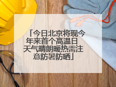 今日北京将现今年来首个高温日 天气晴朗暖热需注意防暑防晒