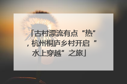 古村漂流有点“热”，杭州桐庐乡村开启“水上穿越”之旅