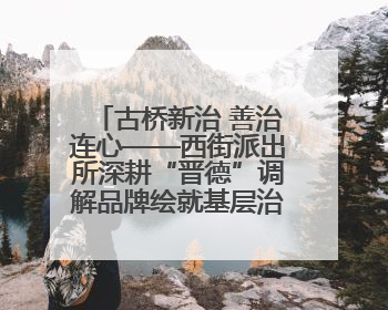 古桥新治 善治连心——西街派出所深耕“晋德”调解品牌绘就基层治理新画卷