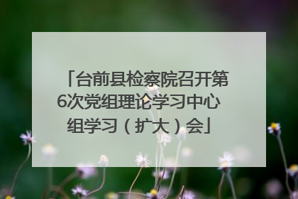台前县检察院召开第6次党组理论学习中心组学习（扩大）会