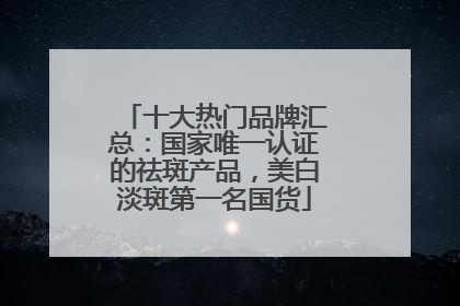 十大热门品牌汇总：国家唯一认证的祛斑产品，美白淡斑第一名国货