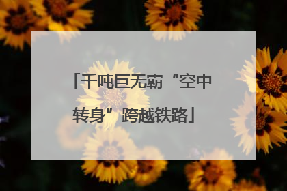 千吨巨无霸“空中转身”跨越铁路