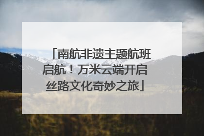 南航非遗主题航班启航！万米云端开启丝路文化奇妙之旅