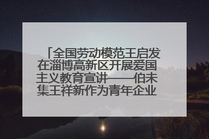 全国劳动模范王启发在淄博高新区开展爱国主义教育宣讲——伯未集王祥新作为青年企业家代表作主题演讲
