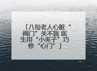 八旬老人心脏“阀门”关不拢 医生用“小夹子”巧修“心门”