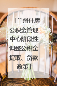 兰州住房公积金管理中心阶段性调整公积金提取、贷款政策