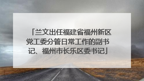 兰文出任福建省福州新区党工委分管日常工作的副书记、福州市长乐区委书记