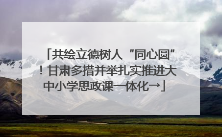 共绘立德树人“同心圆”！甘肃多措并举扎实推进大中小学思政课一体化→
