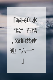 军民鱼水“粽”有情，双拥共建迎“六一”