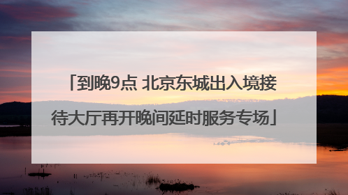 到晚9点 北京东城出入境接待大厅再开晚间延时服务专场