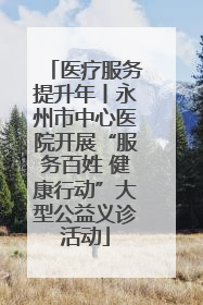 医疗服务提升年丨永州市中心医院开展“服务百姓 健康行动”大型公益义诊活动