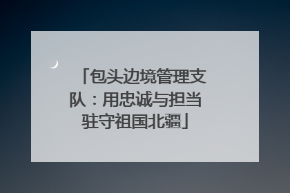 包头边境管理支队：用忠诚与担当驻守祖国北疆