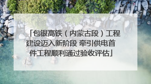 包银高铁（内蒙古段）工程建设迈入新阶段 牵引供电首件工程顺利通过验收评估