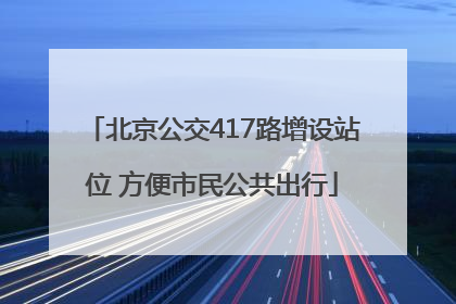 北京公交417路增设站位 方便市民公共出行