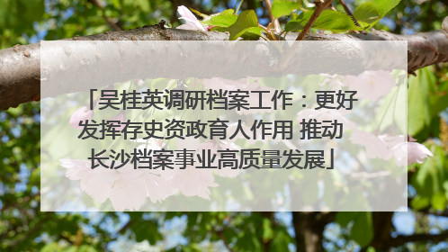 吴桂英调研档案工作：更好发挥存史资政育人作用 推动长沙档案事业高质量发展