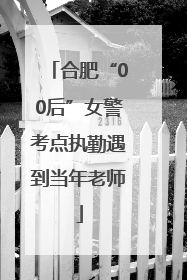 合肥“00后”女警考点执勤遇到当年老师