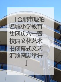 合肥市琥珀名城小学教育集团庆六一暨校园文化艺术节闭幕式文艺汇演圆满举行