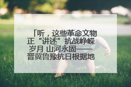 听，这些革命文物正“讲述”抗战峥嵘岁月 山河永固——晋冀鲁豫抗日根据地革命文物展开展