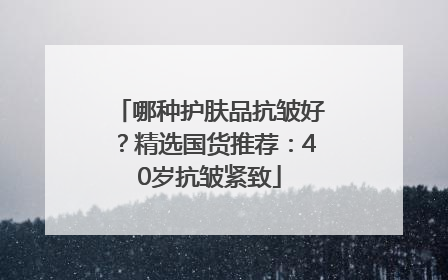 哪种护肤品抗皱好？精选国货推荐：40岁抗皱紧致
