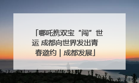哪吒携双宝“闯”世运 成都向世界发出青春邀约｜成都发展