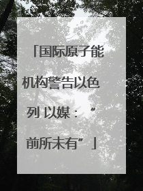 国际原子能机构警告以色列 以媒：“前所未有”