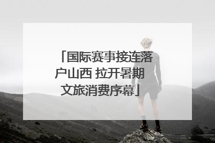 国际赛事接连落户山西 拉开暑期文旅消费序幕