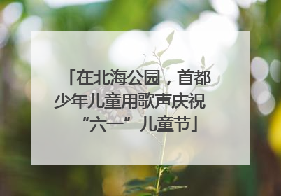 在北海公园，首都少年儿童用歌声庆祝“六一”儿童节