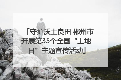 守护沃土良田 郴州市开展第35个全国“土地日”主题宣传活动