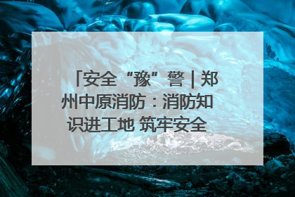 安全“豫”警｜郑州中原消防：消防知识进工地 筑牢安全“防火墙”