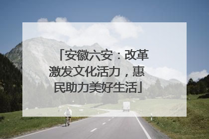安徽六安：改革激发文化活力，惠民助力美好生活