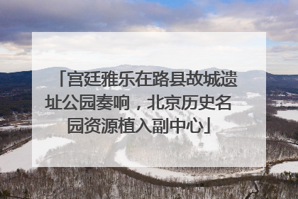 宫廷雅乐在路县故城遗址公园奏响，北京历史名园资源植入副中心