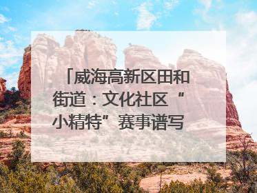 威海高新区田和街道：文化社区“小精特”赛事谱写文化赋能新乐章