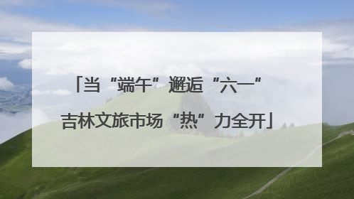 当“端午”邂逅“六一” 吉林文旅市场“热”力全开