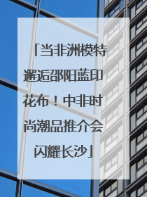 当非洲模特邂逅邵阳蓝印花布！中非时尚潮品推介会闪耀长沙