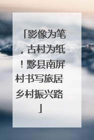 影像为笔，古村为纸！黟县南屏村书写旅居乡村振兴路