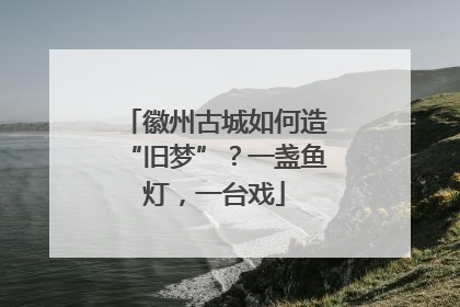 徽州古城如何造“旧梦”？一盏鱼灯，一台戏