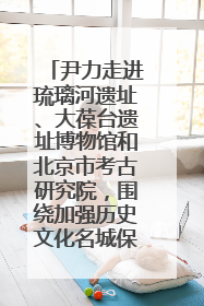 尹力走进琉璃河遗址、大葆台遗址博物馆和北京市考古研究院，围绕加强历史文化名城保护调研