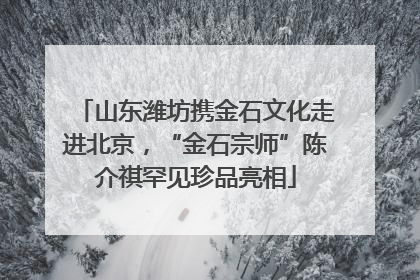 山东潍坊携金石文化走进北京，“金石宗师”陈介祺罕见珍品亮相