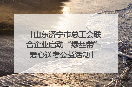 山东济宁市总工会联合企业启动“绿丝带”爱心送考公益活动