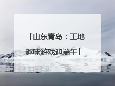 山东青岛：工地趣味游戏迎端午