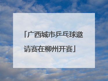 广西城市乒乓球邀请赛在柳州开赛