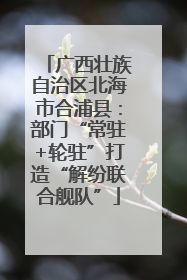 广西壮族自治区北海市合浦县：部门“常驻+轮驻”打造“解纷联合舰队”
