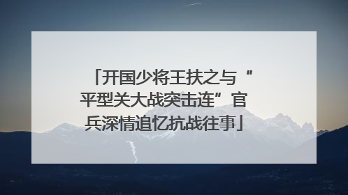 开国少将王扶之与“平型关大战突击连”官兵深情追忆抗战往事