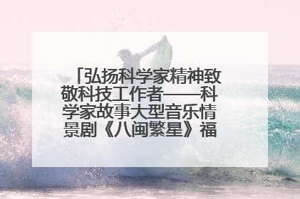 弘扬科学家精神致敬科技工作者——科学家故事大型音乐情景剧《八闽繁星》福州首演侧记