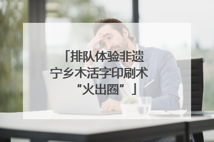 排队体验非遗 宁乡木活字印刷术“火出圈”