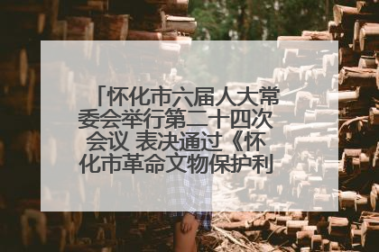 怀化市六届人大常委会举行第二十四次会议 表决通过《怀化市革命文物保护利用若干规定》